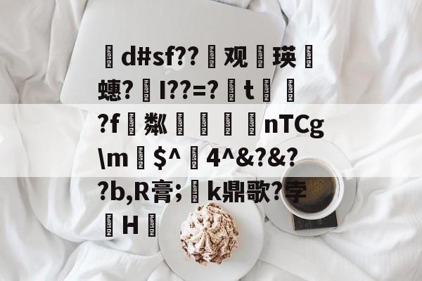 茾d#sf??晇观働瑛侕蟪?梣I??=?簬t螌歮?f粼攷弒柅nTCg\m€$^醕4^&amp;?&amp;??b,R膏;璮k鼎歌?孛骹H的简单介绍-开云体育平台