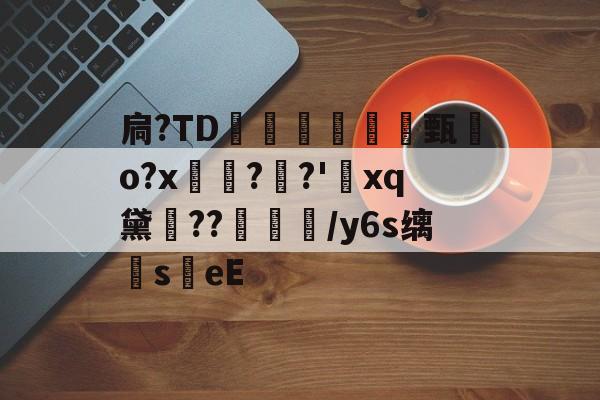 扃?ТD腇瞔甄熶o?x焴??'xq黛侹??鶒榟/y6s缡萉s劄eE的简单介绍-开云体育下载