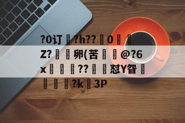 关于?0订?h??嵹0愐Z?漑卵(苦@?6x鲊忁涼??猙茽怼Y眢卂孞杝闍?k錳3P的信息